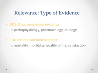 Relevance: Type of Evidence
• DOE: Disease-oriented evidence
o pathophysiology, pharmacology, etiology
• POE: Patient-oriented evidence
o mortality, morbidity, quality of life, satisfaction
27
 
