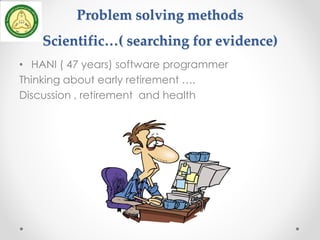 Problem solving methods
Scientific…( searching for evidence)
• HANI ( 47 years) software programmer
Thinking about early retirement ….
Discussion , retirement and health
 