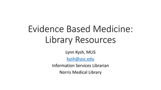 Evidence Based Medicine: 
Library Resources 
Lynn Kysh, MLIS 
kysh@usc.edu 
Information Services Librarian 
Norris Medical Library 
 