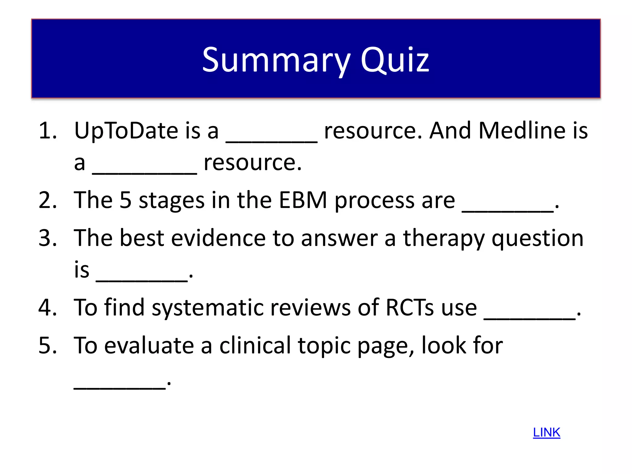 Summary Quiz
1. UpToDate is a _______ resource. And Medline is
   a ________ resource.
2. The 5 stages in the EBM process are _______.
3. The best evidence to answer a therapy question
   is _______.
4. To find systematic reviews of RCTs use _______.
5. To evaluate a clinical topic page, look for
   _______.
                                            LINK
 