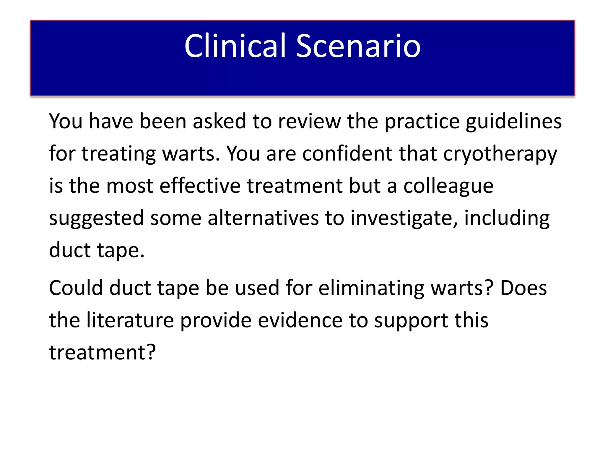 Patient Scenario
              Clinical Scenario
You have been asked to review the practice guidelines
for treating warts. You are confident that cryotherapy
is the most effective treatment but a colleague
suggested some alternatives to investigate, including
duct tape.
Could duct tape be used for eliminating warts? Does
the literature provide evidence to support this
treatment?
 