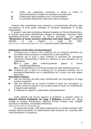 C       Esiste una sostanziale incertezza a favore o contro                  la
           raccomandazione di eseguire la procedura od intervento
   D       L’esecuzione della procedura non è raccomandabile
   E       Si sconsiglia fortemente l’esecuzione della procedura


    Tuttavia altre metodologie sono proposte e correntemente utilizzate nella
formulazione di linee guida orientate al momento diagnostico in ambito
internazioale.
    E’ questo il caso della prestigiosa National Academy of Clinical Biochemistry,
la recente linea guida dell’American College of Cardiology/ American Haart
Association/American Association of Clinical Chemistry               con oggetto
“Biomarkers of acute coronary sindromes and heart failure” presentata
all’AACC         di     Los        Angeles       a     Luglio      del      2004,
http://www.nacb.org/lmpg/main.stm, propone questa classificazione:


Indicazioni e forza delle raccomandazioni
I    Condizioni per le quali ci sono evidenze e/o un consenso generale che
     una determinata procedura o trattamento è utile ed efficace
II   Condizioni per le quali vi sono evidenze in contrasto e/o divergenze
     d’opinione relativamente l’utilità e/o efficacia di una procedura od un
     trattamento
     II a Il      peso     delle     evidenze/opinioni    appare    in    favore
           dell’efficacia/efficienza
     II b L’utilità/efficacia è di minore consistenza nelle evidenze/opinione
III Condizioni per le quali c’è evidenza e/o un generale consenso che le
     procedure/trattamento non è utile/efficace ed in alcuni casi può essere
     pericoloso
Peso delle evidenze
A    Dati che derivano da studi clinici randomizzati che coinvolgono un largo
     numero di pazienti
B    Dati che derivano da un numero limitato di studi che coinvolgono un
     piccolo numero di pazienti o da corrette analisi di studi non randomizzati
     o registri osservazionali
C    Il consenso tra esperti è a base della raccomandazione


      Come esempio dei diversi approcci al problema si possono citare le
National Clinical Guidelines for Type 2 Diabetes formulate dal Royal
College of General Practitioners, Effective Clinical Practice Unit, ScHAAR
University of Sheffield, consultabili all’indirizzo:
http://www.shef.ac.uk/guidelines/
      In questa linea guida, nella parte relativamente al metodo utilizzato nello
sviluppo delle linee guida, la classificazione delle evidenze ed il grading delle
raccomandazioni è il seguente:




                                                                                2
 