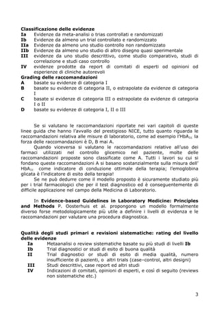 Classificazione delle evidenze
Ia   Evidenze da meta-analisi o trias controllati e randomizzati
Ib   Evidenze da almeno un trial controllato e randomizzato
IIa Evidenze da almeno uno studio controllo non randomizzato
IIb Evidenze da almeno uno studio di altro disegno quasi sperimentale
III evidenze da uno studio descrittivo, come studio comparativo, studi di
     correlazione e studi caso controllo
IV   evidenze prodotte da report di comitati di esperti od opinioni od
     esperienze di cliniche autorevoli
Grading delle raccomandazioni
A    basate su evidenze di categoria I
B    basate su evidenze di categoria II, o estrapolate da evidenze di categoria
     I
C    basate si evidenze di categoria III o estrapolate da evidenze di categoria
     I o II
D    basate su evidenze di categoria I, II o III


        Se si valutano le raccomandazioni riportate nei vari capitoli di queste
linee guida che hanno l’avvallo del prestigioso NICE, tutto quanto riguarda le
raccomandazioni relativa alle misure di laboratorio, come ad esempio l’HbA1c la
forza delle raccomandazioni è D, B mai A.
        Quando viceversa si valutano le raccomandazioni relative all’uso dei
farmaci utilizzati nel controllo glicemico nel paziente, molte delle
raccomandazioni proposte sono classificate come A. Tutti i lavori su cui si
fondano queste raccomandazioni A si basano sostanzialmente sulla misura dell’
HbA1c come indicatore di conduzione ottimale della terapia; l’emoglobina
glicata è l’indicatore di esito della terapia!
        Se ne può dedurre come il modello proposto è sicuramente studiato più
per i trial farmacologici che per il test diagnostico ed è conseguentemente di
difficile applicazione nel campo della Medicina di Laboratorio.

      In Evidence-based Guidelines in Laboratory Medicine: Principles
and Methods P. Oosterhuis et al. propongono un modello formalmente
diverso forse metodologicamente più utile a definire i livelli di evidenza e le
raccomandazioni per valutare una procedura diagnostica.


Qualità degli studi primari e revisioni sistematiche: rating del livello
delle evidenze
  Ia       Metaanalisi o review sistematiche basate su più studi di livelli Ib
  Ib       Trial diagnostici or studi di esito di buona qualità
  II       Trial diagnostici or studi di esito di media qualità, numero
           insufficiente di pazienti, o altri trials (case–control, altri designi)
  III      Studi descrittivi, case report ed altri studi
  IV       Indicazioni di comitati, opinioni di esperti, e così di seguito (reviews
           non sistematiche etc.)



                                                                                 3
 