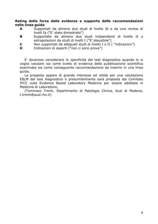 Rating della forza delle evidenze a supporto delle raccomandazioni
nelle linee guida
  A        Supportati da almeno due studi di livello Ib o da una review di
           livelli Ia (“E’ stato dimostrato”)
  B        Supportate da almeno due studi indipendenti di livello II o
           estrapolazioni da studi di livelli I (“E’ plausibile”)
  C        Non supportati da adeguati studi di livello I o II ( “indicazioni”)
  D        Indicazioni di esperti (“non ci sono prove”)


      E’ doveroso considerare le specificità del test diagnostico quando lo si
  voglia valutare sia come livello di evidenza della pubblicazione scientifica
  esaminata sia come conseguente raccomandazione da inserire in una linea
  guida.
      La proposta appare di grande interesse ed utilità per una valutazione
  EBLM del test diagnostico e presumibilmente sarà proposta dal Comitato
  IFCC sulla Evidence Based Laboratory Medicine per essere adottata in
  Medicina di Laboratorio.
      (Tommaso Trenti, Dipartimento di Patologia Clinica, Ausl di Modena,
  t.trenti@ausl.mo.it)




                                                                            4
 