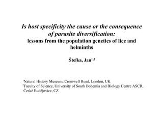 Is host specificity the cause or the consequence
           of parasite diversification:
   lessons from the population genetics of lice and
                     helminths

                            Štefka, Jan1,2



1Natural History Museum, Cromwell Road, London, UK
2Faculty of Science, University of South Bohemia and Biology Centre ASCR,

 České Budějovice, CZ
 