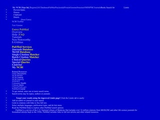 • My NCBI [Sign In] [Register]All DatabasesPubMedNucleotideProteinGenomeStructureOMIMPMCJournalsBooks Search for Limits
• Preview/Index
• History
• Clipboard
• Details
• About Entrez
NCBI Toolbar
Text Version
Entrez PubMed
Overview
Help | FAQ
Tutorials
New/Noteworthy
E-Utilities
PubMed Services
Journals Database
MeSH Database
Single Citation Matcher
Batch Citation Matcher
Clinical Queries
Special Queries
LinkOut
My NCBI
Related Resources
Order Documents
NLM Mobile
NLM Catalog
NLM Gateway
TOXNET
Consumer Health
Clinical Alerts
ClinicalTrials.gov
PubMed Central
• To get started, enter one or more search terms.
• Search terms may be topics, authors or journals.
• Target your results using the improved Limits page! Click the Limits tab to easily:
• Add an author or journal to your search.
• Limit to citations with links to free full text.
• Select multiple languages, publication types, and do lots more.
• Read the PubMed Help to explore other PubMed search options.
• PubMed is a service of the U.S. National Library of Medicine that includes over 16 million citations from MEDLINE and other life science journals for
biomedical articles back to the 1950s. PubMed includes links to full text articles and other related resources.
 