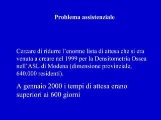 Problema assistenziale
Cercare di ridurre l’enorme lista di attesa che si era
venuta a creare nel 1999 per la Densitometria Ossea
nell’ASL di Modena (dimensione provinciale,
640.000 residenti).
A gennaio 2000 i tempi di attesa erano
superiori ai 600 giorni
 