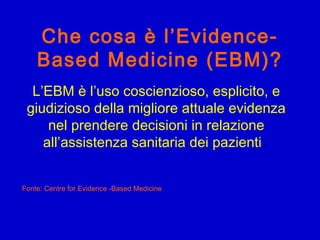 Che cosa è l’Evidence-
Based Medicine (EBM)?
L’EBM è l’uso coscienzioso, esplicito, e
giudizioso della migliore attuale evidenza
nel prendere decisioni in relazione
all’assistenza sanitaria dei pazienti.
Fonte: Centre for Evidence -Based Medicine
 
