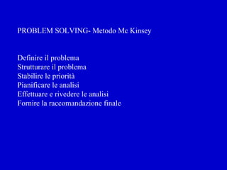 PROBLEM SOLVING- Metodo Mc Kinsey
Definire il problema
Strutturare il problema
Stabilire le priorità
Pianificare le analisi
Effettuare e rivedere le analisi
Fornire la raccomandazione finale
 