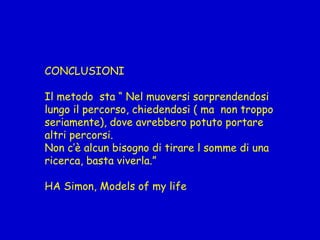CONCLUSIONI
Il metodo sta “ Nel muoversi sorprendendosi
lungo il percorso, chiedendosi ( ma non troppo
seriamente), dove avrebbero potuto portare
altri percorsi.
Non c’è alcun bisogno di tirare l somme di una
ricerca, basta viverla.”
HA Simon, Models of my life
 
