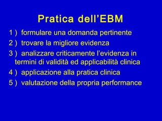 Pratica dell’EBM
1 ) formulare una domanda pertinente
2 ) trovare la migliore evidenza
3 ) analizzare criticamente l’evidenza in
termini di validità ed applicabilità clinica
4 ) applicazione alla pratica clinica
5 ) valutazione della propria performance
 
