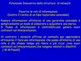 Potenziale Innovativo delle strutture di network
Favorire le reti di informazioni
(Contro il rischio di un Neo-taylorismo aziendale)
Passare informazioni all’interno di una gerarchia aziendale è
semplicemente un modo di elaborare o acquistare una merce.
Il flusso di informazioni è controllato,non genera nuovi
contenuti ed interpretazioni.
Al contrario i network offrono un contesto per apprendere
attraverso il fare:una informazione che passa all’interno di una
rete è allo stesso tempo più libera e più ricca ,crea nuovi
contenuti ed interpretazioni,che vengono valutati e dibattiti.
( W.W.Powell)
 
