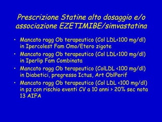 Prescrizione Statine alto dosaggio e/o associazione EZETIMIBE/simvastatina Mancato ragg Ob terapeutico (Col LDL<100 mg/dl) in Ipercolest Fam Omo/Etero zigote Mancato ragg Ob terapeutico (Col LDL<100 mg/dl) in Iperlip Fam Combinata Mancato ragg Ob terapeutico (ColLDL <100 mg/dl) in Diabetici, pregresso Ictus, Art OblPerif Mancato ragg Ob terapeutico (Col LDL <100 mg/dl) in pz con rischio eventi CV a 10 anni > 20% sec nota 13 AIFA 