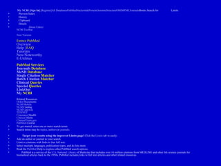 My  NCBI   [ Sign  In]   [ Register ] All  Databases PubMed Nucleotide Protein Genome Structure OMIM PMC Journals Books  Search for  Limits  Preview/Index  History  Clipboard  Details  About Entrez NCBI Toolbar Text Version Entrez PubMed  Overview Help |  FAQ Tutorials New/Noteworthy E-Utilities PubMed Services Journals  Database MeSH  Database Single  Citation   Matcher Batch   Citation   Matcher Clinical   Queries Special  Queries LinkOut My  NCBI Related Resources Order   Documents NLM Mobile NLM  Catalog NLM Gateway TOXNET Consumer  Health Clinical   Alerts ClinicalTrials.gov PubMed   Central   To get started, enter one or more search terms.  Search terms may be  topics ,  authors  or  journals .     Target your results using the improved Limits page!  Click the  Limits  tab to easily:  Add an author or journal to your search.  Limit to citations with links to free full text.  Select multiple languages, publication types, and do lots more.  Read the  PubMed  Help  to explore other PubMed search options.       PubMed is a service of the  U.S. National  Library  of Medicine  that includes over 16 million citations from MEDLINE and other life science journals for biomedical articles back to the 1950s. PubMed includes links to full text articles and other related resources.    