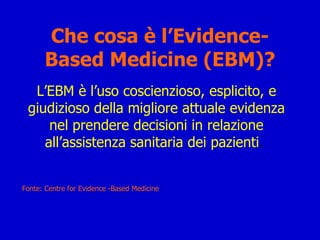 Che cosa è l’Evidence-Based Medicine (EBM)? L’EBM è l’uso coscienzioso, esplicito, e giudizioso della migliore attuale evidenza nel prendere decisioni in relazione all’assistenza sanitaria dei pazienti .  Fonte: Centre for Evidence -Based Medicine 