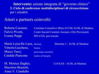 Intervento:  azione integrata di “governo clinico” 3. Ciclo di conferenze multidisciplinari di circoscrizione  per i cittadini Attori e partners coinvolti: Roberta Cassiani,  Comitato Consultivo Misto (CCM) AUSL di Modena Fulvio Pivetti,  Centri Sociali Comitati Anziani e Orti Provinciali Ivonne Poppi  SPI-CGIL provinciale Maria Luisa   De Luca,  direttore   Distretto 3 - AUSL di Modena Vittorio   Lucchese,  fisiatra Marco Turci,  ginecologo consultori Cataldo Piancone medico di famiglia M. Monica Daghio,    CeVEAS - AUSL di Modena   Massimo Brunetti, Anna V. Ciardullo 