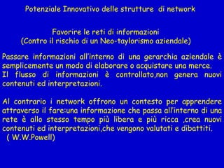 Potenziale Innovativo delle strutture  di network  Favorire le reti di informazioni  (Contro il rischio di un Neo-taylorismo aziendale) Passare informazioni all’interno di una gerarchia aziendale è semplicemente un modo di elaborare o acquistare una merce. Il flusso di informazioni è controllato,non genera nuovi contenuti ed interpretazioni.  Al contrario i network offrono un contesto per apprendere attraverso il fare:una informazione che passa all’interno di una rete è allo stesso tempo più libera e più ricca ,crea nuovi contenuti ed interpretazioni,che vengono valutati e dibattiti. ( W.W.Powell) 