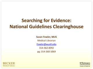 Searching for Evidence: 
National Guidelines Clearinghouse
           Susan Fowler, MLIS
            Medical Librarian
           Fowler@wustl.edu
             314‐362‐8092
            pg: 314‐360‐1069
 