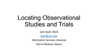Locating Observational
Studies and Trials
Lynn Kysh, MLIS
kysh@usc.edu
Information Services Librarian
Norris Medical Library

 