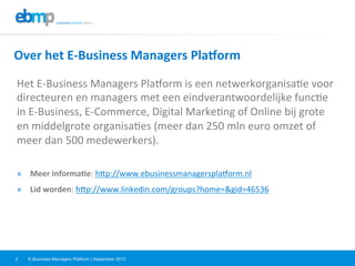 E-Business Managers Platform | September 20122
Over	
  het	
  E-­‐Business	
  Managers	
  Pla=orm	
  
Het	
  E-­‐Business	
  Managers	
  Pla=orm	
  is	
  een	
  netwerkorganisa@e	
  voor	
  
directeuren	
  en	
  managers	
  met	
  een	
  eindverantwoordelijke	
  func@e	
  
in	
  E-­‐Business,	
  E-­‐Commerce,	
  Digital	
  Marke@ng	
  of	
  Online	
  bij	
  grote	
  
en	
  middelgrote	
  organisa@es	
  (meer	
  dan	
  250	
  mln	
  euro	
  omzet	
  of	
  
meer	
  dan	
  500	
  medewerkers).	
  
	
  
»  Meer	
  informa?e:	
  hPp://www.ebusinessmanagerspla=orm.nl	
  	
  
»  Lid	
  worden:	
  hPp://www.linkedin.com/groups?home=&gid=46536	
  	
  
 