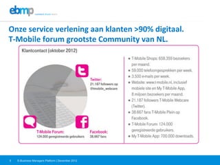 E-Business Managers Platform | December 20125
Onze	
  service	
  verlening	
  aan	
  klanten	
  >90%	
  digitaal.	
  	
  
T-­‐Mobile	
  forum	
  grootste	
  Community	
  van	
  NL.	
  	
  
 