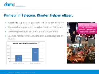 E-Business Managers Platform | December 20127
Primeur	
  in	
  Telecom:	
  Klanten	
  helpen	
  elkaar.	
  	
  
»  Geschikte	
  super	
  users	
  geselecteerd	
  als	
  klantmoderators	
  
»  Extra	
  rechten	
  gegeven	
  in	
  de	
  achterkant	
  van	
  het	
  forum	
  
»  Sinds	
  begin	
  oktober	
  2012	
  met	
  8	
  klantmoderators	
  
»  Jaarlijks	
  meerdere	
  sessies,	
  besloten	
  facebook	
  groep	
  en	
  
forum.	
  	
  
974
2153
0
500
1000
1500
2000
2500
Voor	
  inzet	
  klantmoderator	
   Na	
  inzet	
  klantmoderator	
  
Aantal	
  reacties	
  klantmoderators
60% van de vragen
op het forum
worden beantwoord
door onze klanten!
 