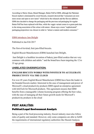 EBM
11
According to Maria Ahsan, Brand Manager, Butter Puff at EBM, although the Pakistani
biscuit market is dominated by sweet biscuits, research showed that “consumers are now
more aware and open to new tastes” which led to the relaunch and the flavour addition.
EBM also decided to change the packaging and the previous red packaging for regular
Butter Puff has been replaced with blue, while the veggie variant comes in a green pack due
to the strong association of the colour with nature. Ahsan says a more “sophisticated”
packaging proposition was chosen in order to “attract a mature and modern consumer.”
EBM introduces Jam Delight
Published in Jan-Feb 2017
The first-of-its-kind, fruit jam-filled biscuits.
English Biscuit Manufacturers (EBM) launched Jam Delight,
Jam Delight is a healthier invention of bakery jam-filled cookies that are very
common with children and adults.” and the brand have been targeting the 12 to
35 age group.
UNRELATED DIVERSIFICATION:
ENGLISH BISCUITS WORKS WITH INFOTECH TO ACCELERATE
PRODUCTIVITY VIA THE CLOUD
For over 45 years English Biscuit Manufacturer (EBM) have been the leader in
the branded biscuits market. Interested in the ease of management and power of
Microsoft’s cloud productivity products EBM signed an enterprise agreement
with InfoTech for Microsoft products. This agreement ensures that EBM
benefits from a manageable volume-licensing program offering the best value,
with the ease of managing all their future growth needs for Microsoft’s
productivity products in the cloud
Pest analysis:
Political/Legal Environment Analysis
Being a part of the food processing industry, biscuit industry must also follow
rules of quality and standard. However, only some companies are able to fulfill
the requirements of international regulatory authorities like Hazard Analysis
 