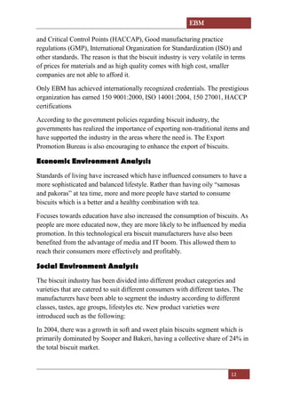 EBM
12
and Critical Control Points (HACCAP), Good manufacturing practice
regulations (GMP), International Organization for Standardization (ISO) and
other standards. The reason is that the biscuit industry is very volatile in terms
of prices for materials and as high quality comes with high cost, smaller
companies are not able to afford it.
Only EBM has achieved internationally recognized credentials. The prestigious
organization has earned 150 9001:2000, ISO 14001:2004, 150 27001, HACCP
certifications
According to the government policies regarding biscuit industry, the
governments has realized the importance of exporting non-traditional items and
have supported the industry in the areas where the need is. The Export
Promotion Bureau is also encouraging to enhance the export of biscuits.
Economic Environment Analysis
Standards of living have increased which have influenced consumers to have a
more sophisticated and balanced lifestyle. Rather than having oily “samosas
and pakoras” at tea time, more and more people have started to consume
biscuits which is a better and a healthy combination with tea.
Focuses towards education have also increased the consumption of biscuits. As
people are more educated now, they are more likely to be influenced by media
promotion. In this technological era biscuit manufacturers have also been
benefited from the advantage of media and IT boom. This allowed them to
reach their consumers more effectively and profitably.
Social Environment Analysis
The biscuit industry has been divided into different product categories and
varieties that are catered to suit different consumers with different tastes. The
manufacturers have been able to segment the industry according to different
classes, tastes, age groups, lifestyles etc. New product varieties were
introduced such as the following:
In 2004, there was a growth in soft and sweet plain biscuits segment which is
primarily dominated by Sooper and Bakeri, having a collective share of 24% in
the total biscuit market.
 