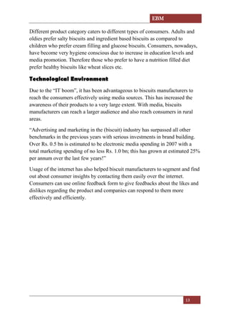 EBM
13
Different product category caters to different types of consumers. Adults and
oldies prefer salty biscuits and ingredient based biscuits as compared to
children who prefer cream filling and glucose biscuits. Consumers, nowadays,
have become very hygiene conscious due to increase in education levels and
media promotion. Therefore those who prefer to have a nutrition filled diet
prefer healthy biscuits like wheat slices etc.
Technological Environment
Due to the “IT boom”, it has been advantageous to biscuits manufacturers to
reach the consumers effectively using media sources. This has increased the
awareness of their products to a very large extent. With media, biscuits
manufacturers can reach a larger audience and also reach consumers in rural
areas.
“Advertising and marketing in the (biscuit) industry has surpassed all other
benchmarks in the previous years with serious investments in brand building.
Over Rs. 0.5 bn is estimated to be electronic media spending in 2007 with a
total marketing spending of no less Rs. 1.0 bn; this has grown at estimated 25%
per annum over the last few years!”
Usage of the internet has also helped biscuit manufacturers to segment and find
out about consumer insights by contacting them easily over the internet.
Consumers can use online feedback form to give feedbacks about the likes and
dislikes regarding the product and companies can respond to them more
effectively and efficiently.
 