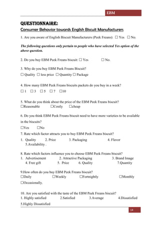 EBM
14
QUESTIONNAIRE:
Consumer Behavior towards English Biscuit Manufacturers
1. Are you aware of English Biscuit Manufacturers (Peek Freans):  Yes  No.
The following questions only pertain to people who have selected Yes option of the
above question.
2. Do you buy EBM Peek Freans biscuit:  Yes  No.
3. Why do you buy EBM Peek Freans Biscuit?
 Quality  less price  Quantity  Package
4. How many EBM Peek Freans biscuits packets do you buy in a week?
 1  3  5  7 10
5. What do you think about the price of the EBM Peek Freans biscuit?
Reasonable Costly cheap
6. Do you think EBM Peek Freans biscuit need to have more varieties to be available
in the biscuits?
Yes No
7. Rate which factor attracts you to buy EBM Peek Freans biscuit?
1. Quality 2. Price 3. Packaging 4. Flavor
5.Availability .
8. Rate which factors influence you to choose EBM Peek Freans biscuit?
1. Advertisement 2. Attractive Packaging 3. Brand Image
4. Free gift 5. Price 6. Quality 7.Quantity
9.How often do you buy EBM Peek Freans biscuit?
Daily Weekly Fortnightly Monthly
Occasionally.
10. Are you satisfied with the taste of the EBM Peek Freans biscuit?
1. Highly satisfied 2.Satisfied 3.Average 4.Dissatisfied
5.Highly Dissatisfied
 
