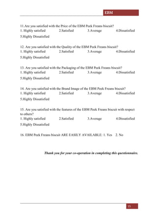 EBM
15
11.Are you satisfied with the Price of the EBM Peek Freans biscuit?
1. Highly satisfied 2.Satisfied 3.Average 4.Dissatisfied
5.Highly Dissatisfied
12. Are you satisfied with the Quality of the EBM Peek Freans biscuit?
1. Highly satisfied 2.Satisfied 3.Average 4.Dissatisfied
5.Highly Dissatisfied
13. Are you satisfied with the Packaging of the EBM Peek Freans biscuit?
1. Highly satisfied 2.Satisfied 3.Average 4.Dissatisfied
5.Highly Dissatisfied
14. Are you satisfied with the Brand Image of the EBM Peek Freans biscuit?
1. Highly satisfied 2.Satisfied 3.Average 4.Dissatisfied
5.Highly Dissatisfied
15. Are you satisfied with the features of the EBM Peek Freans biscuit with respect
to others?
1. Highly satisfied 2.Satisfied 3.Average 4.Dissatisfied
5.Highly Dissatisfied
16. EBM Peek Freans biscuit ARE EASILY AVAILABLE: 1. Yes 2. No
Thank you for your co-operation in completing this questionnaire.
 