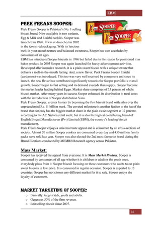 EBM
16
PEEK FREANS SOOPER:
Peek Freans Sooper is Pakistan’s No. 1 selling
biscuit brand. Now available in two variants,
Egg & Milk and Elaichi cookies, Sooper was
launched in 1996. It was re-launched in 2002
in the iconic red packaging. With its luscious
melt-in-your-mouth texture and balanced sweetness, Sooper has won accolades by
consumers of all ages.
EBM has introduced Sooper biscuits in 1996 but failed due to the reason for positioned it as
baker product. In 2003 Sooper was again launched for heavy advertisement activities.
Developed after intensive research, it is a plain sweet biscuit with a unique texture that
delivers a melt-in-the-mouth feeling. And, a new flavor, Peek Freans Sooper Elaichi
(cardamon) was introduced. This too was very well received by consumers and since its
launch, the new flavor has contributed significantly towards the Sooper portfolio’s overall
growth. Sooper began to fast selling and its demand exceeds than supply. Sooper become
the market leader leading behind Eggo. Market share comprises of 35 percent of whole
biscuit market. After many years in success Sooper enhanced its distribution to rural areas
with the introduction of Sooper distribution Vans.
Peek Freans Sooper, creates history by becoming the first biscuit brand with sales over the
unprecedented Rs. 11 billion mark. The coveted milestone is another feather to the hat of the
brand that not only has the biggest market share in the plain sweet segment at 37 percent,
according to the AC Nielsen retail audit, but it is also the highest contributing brand of
English Biscuit Manufacturers (Pvt) Limited (EBM), the country’s leading biscuit
manufacturer.
Peek Freans Sooper enjoys a universal taste appeal and is consumed by all cross-sections of
society. Almost 20 million Sooper cookies are consumed every day and 430 million family
packs were sold last year. Sooper was also elected the 2nd most favourite brand during the
Brand Elections conducted by MEMRB Research agency across Pakistan.
Mass Market:
Sooper has received the appeal from everyone. It is Mass Market Product. Sooper is
consumed by consumers of all age whether it is children or adult or the youth ones,
everybody pleas from it. Sooper biscuit focusing on those customers who wants to eat plain
sweet biscuits in low price. It is consumed in regular occasion. Sooper is exported to 13
countries. Sooper has not chosen any different market for it to sale. Sooper enjoys the
loyalty of customers.
Market targeting of Sooper:
o Basically, targets kids, youth and adults.
o Generates 50% of the firm revenue.
o Bestselling biscuit since 2007.
 