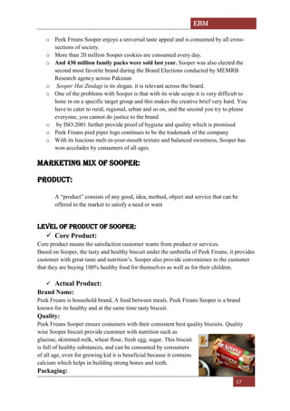 EBM
17
o Peek Freans Sooper enjoys a universal taste appeal and is consumed by all cross-
sections of society.
o More than 20 million Sooper cookies are consumed every day.
o And 430 million family packs were sold last year. Sooper was also elected the
second most favorite brand during the Brand Elections conducted by MEMRB
Research agency across Pakistan
o Sooper Hai Zindagi is its slogan. it is relevant across the board.
o One of the problems with Sooper is that with its wide scope it is very difficult to
hone in on a specific target group and this makes the creative brief very hard. You
have to cater to rural, regional, urban and so on, and the second you try to please
everyone, you cannot do justice to the brand
o by ISO:2001 further provide proof of hygiene and quality which is promised
o Peek Freans pied piper logo continues to be the trademark of the company
o With its luscious melt-in-your-mouth texture and balanced sweetness, Sooper has
won accolades by consumers of all ages.
MARKETING MIX OF SOOPER:
PRODUCT:
A “product” consists of any good, idea, method, object and service that can be
offered to the market to satisfy a need or want
LEVEL OF PRODUCT OF SOOPER:
✓ Core Product:
Core product means the satisfaction customer wants from product or services.
Based on Sooper, the tasty and healthy biscuit under the umbrella of Peek Freans, it provides
customer with great taste and nutrition’s. Sooper also provide convenience to the customer
that they are buying 100% healthy food for themselves as well as for their children.
✓ Actual Product:
Brand Name:
Peek Freans is household brand, A food between meals. Peek Freans Sooper is a brand
known for its healthy and at the same time tasty biscuit.
Quality:
Peek Freans Sooper ensure costumers with their consistent best quality biscuits. Quality
wise Sooper biscuit provide customer with nutrition such as
glucose, skimmed milk, wheat flour, fresh egg, sugar. This biscuit
is full of healthy substances, and can be consumed by consumers
of all age, even for growing kid it is beneficial because it contains
calcium which helps in building strong bones and teeth.
Packaging:
 