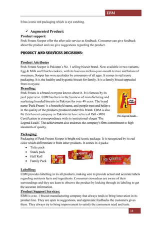 EBM
18
It has iconic red packaging which is eye catching.
✓ Augmented Product:
Product support:
Peek Freans Sooper offer the after-sale service as feedback. Consumer can give feedback
about the product and can give suggestions regarding the product.
PRODUCT AND SERVICES DECISIONS:
Product Attributes
Peek Freans Sooper is Pakistan’s No. 1 selling biscuit brand. Now available in two variants,
Egg & Milk and Elaichi cookies, with its luscious melt-in-your-mouth texture and balanced
sweetness, Sooper has won accolades by consumers of all ages. It comes in red iconic
packaging. It is the healthy and hygienic biscuit for family. It is a family biscuit appealed
from everyone.
Branding:
Peek Freans is a brand everyone knows about it. It is famous by its
pied piper icon. EBM has been in the business of manufacturing and
marketing branded biscuits in Pakistan for over 40 years. The brand
name 'Peek Freans' is a household name, and people trust and believe
in the quality of the products produced under this brand. EBM is also
the first biscuit company in Pakistan to have achieved ISO - 9001
Certification in correspondence with its institutional slogan 'The
Legend Leads'. The achievement also endorses the company's firm commitment to high
standards of quality.
Packaging:
Packaging of Peek Freans Sooper is bright red iconic package. It is recognized by its red
color which differentiate it from other products. It comes in 4 packs:
• Ticky pack
• Snack pack
• Half Roll
• Family Pack
Labelling:
EBM provides labelling in its all products, making sure to provide actual and accurate labels
regarding nutrients facts and ingredients. Consumers nowadays are aware of their
surroundings and they are keen to observe the product by looking through its labeling to get
the accurate information.
Product Support Services:
EBM is a no. 1 biscuit manufacturing company that always tends to bring innovation in its
product line. They are open to suggestions, and appreciate feedbacks the customers gives
them. They always try to bring improvement to satisfy the consumers need and taste.
 