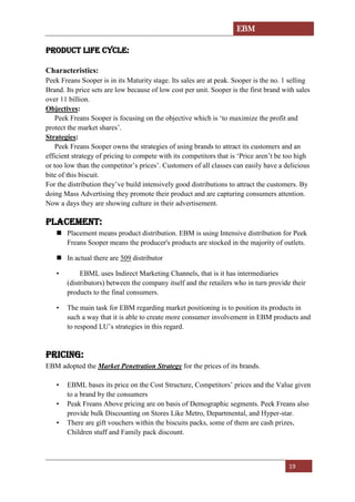 EBM
19
PRODUCT LIFE CYCLE:
Characteristics:
Peek Freans Sooper is in its Maturity stage. Its sales are at peak. Sooper is the no. 1 selling
Brand. Its price sets are low because of low cost per unit. Sooper is the first brand with sales
over 11 billion.
Objectives:
Peek Freans Sooper is focusing on the objective which is ‘to maximize the profit and
protect the market shares’.
Strategies:
Peek Freans Sooper owns the strategies of using brands to attract its customers and an
efficient strategy of pricing to compete with its competitors that is ‘Price aren’t be too high
or too low than the competitor’s prices’. Customers of all classes can easily have a delicious
bite of this biscuit.
For the distribution they’ve build intensively good distributions to attract the customers. By
doing Mass Advertising they promote their product and are capturing consumers attention.
Now a days they are showing culture in their advertisement.
Placement:
 Placement means product distribution. EBM is using Intensive distribution for Peek
Freans Sooper means the producer's products are stocked in the majority of outlets.
 In actual there are 509 distributor
• EBML uses Indirect Marketing Channels, that is it has intermediaries
(distributors) between the company itself and the retailers who in turn provide their
products to the final consumers.
• The main task for EBM regarding market positioning is to position its products in
such a way that it is able to create more consumer involvement in EBM products and
to respond LU’s strategies in this regard.
Pricing:
EBM adopted the Market Penetration Strategy for the prices of its brands.
• EBML bases its price on the Cost Structure, Competitors’ prices and the Value given
to a brand by the consumers
• Peak Freans Above pricing are on basis of Demographic segments. Peek Freans also
provide bulk Discounting on Stores Like Metro, Departmental, and Hyper-star.
• There are gift vouchers within the biscuits packs, some of them are cash prizes,
Children stuff and Family pack discount.
 
