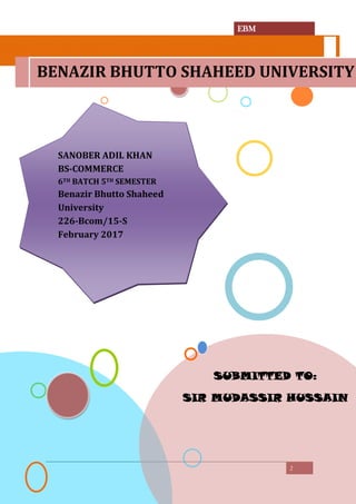 EBM
2
SUBMITTED TO:
SIR MUDASSIR HUSSAIN
BENAZIR BHUTTO SHAHEED UNIVERSITY
SANOBER ADIL KHAN
BS-COMMERCE
6TH BATCH 5TH SEMESTER
Benazir Bhutto Shaheed
University
226-Bcom/15-S
February 2017
 