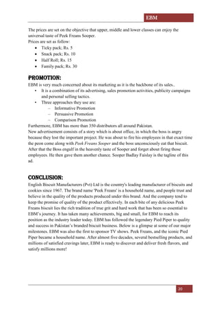 EBM
20
The prices are set on the objective that upper, middle and lower classes can enjoy the
universal taste of Peek Freans Sooper.
Prices are set as follow:
• Ticky pack; Rs. 5
• Snack pack; Rs. 10
• Half Roll; Rs. 15
• Family pack; Rs. 30
Promotion:
EBM is very much concerned about its marketing as it is the backbone of its sales..
• It is a combination of its advertising, sales promotion activities, publicity campaigns
and personal selling tactics.
• Three approaches they use are:
– Informative Promotion
– Persuasive Promotion
– Comparison Promotion
Furthermore, EBM has more than 350 distributors all around Pakistan.
New advertisement consists of a story which is about office, in which the boss is angry
because they lost the important project. He was about to fire his employees in that exact time
the peon come along with Peek Freans Sooper and the boss unconsciously eat that biscuit.
After that the Boss engulf in the heavenly taste of Sooper and forget about firing those
employees. He then gave them another chance. Sooper Badlay Faislay is the tagline of this
ad.
Conclusion:
English Biscuit Manufacturers (Pvt) Ltd is the country's leading manufacturer of biscuits and
cookies since 1967. The brand name 'Peek Freans' is a household name, and people trust and
believe in the quality of the products produced under this brand. And the company tend to
keep the promise of quality of the product effectively. In each bite of any delicious Peek
Freans biscuit lies the rich tradition of true grit and hard work that has been so essential to
EBM’s journey. It has taken many achievements, big and small, for EBM to reach its
position as the industry leader today. EBM has followed the legendary Pied Piper to quality
and success in Pakistan’s branded biscuit business. Below is a glimpse at some of our major
milestones. EBM was also the first to sponsor TV shows. Peek Freans, and the iconic Pied
Piper became a household name. After almost five decades, several bestselling products, and
millions of satisfied cravings later, EBM is ready to discover and deliver fresh flavors, and
satisfy millions more!
 