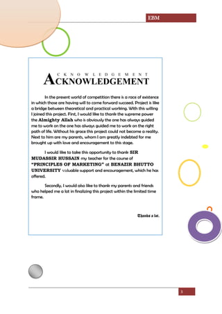 EBM
3
AC
C
K
K
N
N
O
O
W
W
L
L
E
E
D
D
G
G
E
E
M
M
E
E
N
N
T
T
In the present world of competition there is a race of existence
in which those are having will to come forward succeed. Project is like
a bridge between theoretical and practical working. With this willing
I joined this project. First, I would like to thank the supreme power
the Almighty Allah who is obviously the one has always guided
me to work on the one has always guided me to work on the right
path of life. Without his grace this project could not become a reality.
Next to him are my parents, whom I am greatly indebted for me
brought up with love and encouragement to this stage.
I would like to take this opportunity to thank SIR
MUDASSIR HUSSAIN my teacher for the course of
“PRINCIPLES OF MARKETING” at BENAZIR BHUTTO
UNIVERSITY valuable support and encouragement, which he has
offered.
Secondly, I would also like to thank my parents and friends
who helped me a lot in finalizing this project within the limited time
frame.
Thanks a lot.
 