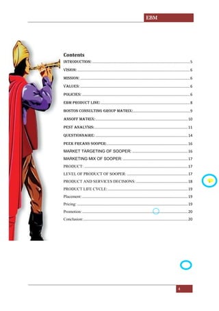 EBM
4
Contents
INTRODUCTION: ................................................................................................5
VISION:...............................................................................................................6
MISSION: ............................................................................................................6
VALUES: ............................................................................................................6
POLICIES: ..........................................................................................................6
EBM PRODUCT LINE:........................................................................................8
Boston ConsultING GROUP MATRIX:........................................................9
ANSOFF MATRIX:...........................................................................................10
Pest analysis:............................................................................................11
QUESTIONNAIRE: ...........................................................................................14
PEEK FREANS SOOPER:................................................................................16
MARKET TARGETING OF SOOPER: .......................................................16
MARKETING MIX OF SOOPER: ................................................................17
PRODUCT: ......................................................................................................17
LEVEL OF PRODUCT OF SOOPER: ............................................................17
PRODUCT AND SERVICES DECISIONS:...................................................18
PRODUCT LIFE CYCLE:...............................................................................19
Placement: ........................................................................................................19
Pricing: .............................................................................................................19
Promotion:........................................................................................................20
Conclusion:.......................................................................................................20
s
 