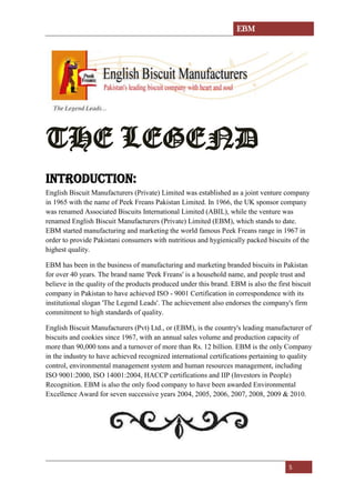 EBM
5
THE LEGEND
INTRODUCTION:
English Biscuit Manufacturers (Private) Limited was established as a joint venture company
in 1965 with the name of Peek Freans Pakistan Limited. In 1966, the UK sponsor company
was renamed Associated Biscuits International Limited (ABIL), while the venture was
renamed English Biscuit Manufacturers (Private) Limited (EBM), which stands to date.
EBM started manufacturing and marketing the world famous Peek Freans range in 1967 in
order to provide Pakistani consumers with nutritious and hygienically packed biscuits of the
highest quality.
EBM has been in the business of manufacturing and marketing branded biscuits in Pakistan
for over 40 years. The brand name 'Peek Freans' is a household name, and people trust and
believe in the quality of the products produced under this brand. EBM is also the first biscuit
company in Pakistan to have achieved ISO - 9001 Certification in correspondence with its
institutional slogan 'The Legend Leads'. The achievement also endorses the company's firm
commitment to high standards of quality.
English Biscuit Manufacturers (Pvt) Ltd., or (EBM), is the country's leading manufacturer of
biscuits and cookies since 1967, with an annual sales volume and production capacity of
more than 90,000 tons and a turnover of more than Rs. 12 billion. EBM is the only Company
in the industry to have achieved recognized international certifications pertaining to quality
control, environmental management system and human resources management, including
ISO 9001:2000, ISO 14001:2004, HACCP certifications and IIP (Investors in People)
Recognition. EBM is also the only food company to have been awarded Environmental
Excellence Award for seven successive years 2004, 2005, 2006, 2007, 2008, 2009 & 2010.
 