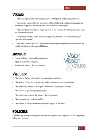EBM
6
VISION:
• To provide high quality value-added food to contemporary and future generations.
• To constantly endeavor for the acquisition of knowledge and excellence in developing
human skills, product innovations and state-of-the-art technologies.
• To be a good corporate citizen by giving back to the community and improving the lives
of the underprivileged.
• To dispense equitably, fairly, and with compassion, the fruits of success among our
“partners in business”.
• To become a partner with the Government in sharing the responsibility of economic and
social uplift and development of Pakistan.
MISSION:
• Strive for highly responsible management.
• Highest standards of hygiene.
• Protect and preserve the environment.
VALUES:
• We believe that no individual is bigger than the institution.
• We believe in integrity, transparency and commitment as our cultural ethos.
• We continually adhere to the highest standards of hygiene and ecology.
• We believe in governance in human face.
• We protect and promote the cause of the environment.
• We emphasize on employee welfare.
• We believe in leading and innovating in all aspects of business.
POLICIES:
EBM Quality Management System binds the management and employees of the company to
follow core policies:
 