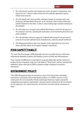EBM
7
• We will critically examine and continuously review all aspects of operations, from
aspace for cost - effective improvement and will undertake appropriate quality –
enhancement measure.
• We will identify and, where possible, anticipate changes in consumer tastes and
preferences through Market Research, on the one hand, while Technical Research
and Development on the other, in other to retain leading edge in product and process
development.
• We will endeavor to recognize and establish Beat Practice criteria for all aspects of
the company's activities, including the maintenance of environmental protections and
safety standards.
• We will undertake continuous appraisal, feedback and training of our personnel at
every level to ensure optimum levels of productivity, creativity and job satisfaction.
• The Management believes that every member of the organization at every level
shares and fully affirms the Company's Quality Commitment.
FOOD SAFETY FAMILY:
"For more than four decades, EBM philosophy has been to produce biscuits which meet
International standards of Quality and Hygiene in terms of safety and wholesomeness.
Every member of EBM team is committed to owing this philosophy and has mind-set to
produce the best of products under the Trade Mark of "Peek Freans" and has inculcated this
qualitative culture which gives EBM a competitive edge in keeping its customers
satisfaction".
ENVIRONMENT POLICY:
"The EBM Management takes environment as a part of its cultural ethos and deeply
committed to consistently deliver high quality products. It is EBM‘s mission to strive
continuously for environmentally friendly technologies based on a highly responsible
management and regulatory requirements. Aiming to protect and preserve the environment
for our employees, our valued customers, our business associates and the community at
large."
 