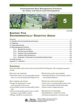 Environmental Best Management Practices
for Urban and Rural Land Development
S e c t i o n F i ve
ENVIRONMENTALLY SENSITIVE AREAS
Summary ...............................................................................................................................................i
5.1 Benefits of Environmentally Sensitive Areas.....................................................................................5-1
5.2 Objectives..........................................................................................................................................5-2
5.3 Legal Requirements ..........................................................................................................................5-2
5.4 Best Management Practices .............................................................................................................5-2
5.4.1 Detailed Site Inventory.......................................................................................................5-3
5.4.2 Site Planning and Design ..................................................................................................5-3
5.4.3 Protection During Development.........................................................................................5-5
5.4.4 Protection After Development............................................................................................5-5
5.4.5 Restoration of Disturbed Environmentally Sensitive Areas ...............................................5-6
5.5 Useful Sources..................................................................................................................................5-7
Appendix 5-1: Definitions ........................................................................................................................5-9
Ministry of Water, Land and Air Protection
Ecosystem Standards and Planning
Biodiversity Branch
5
DETAILED SITE INVENTORY
I Determine if there are environmentally sensitive
areas on or near the proposed development site
SITE PLANNING AND DESIGN
I Design the development to retain
environmentally sensitive areas
I Create buffers around environmentally sensitive
areas
I Link environmentally sensitive areas to nearby
greenspaces using wildlife corridors
I Design carefully for recreational use
PROTECTION DURING DEVELOPMENT
I Avoid disturbing the environmentally sensitive
area during development
PROTECTION AFTER DEVELOPMENT
I Limit access to environmentally sensitive areas
I Use environmentally-friendly landscaping
I Retain natural ecological processes
RESTORATION OF DISTURBED
ENVIRONMENTALLY SENSITIVE AREAS
I Develop and implement a restoration plan
THIS IS PART OF A SERIES OF BEST MANAGEMENT PRACTICES DOCUMENTS
Summary
Environmentally sensitive areas need to be protected from development. Best management practices
include:
June 2004
 