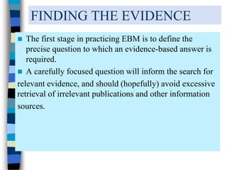 FINDING THE EVIDENCE
 The first stage in practicing EBM is to define the
precise question to which an evidence-based answer is
required.
 A carefully focused question will inform the search for
relevant evidence, and should (hopefully) avoid excessive
retrieval of irrelevant publications and other information
sources.
 