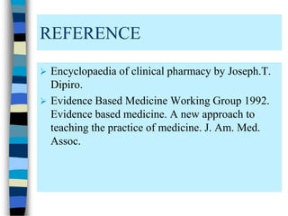 REFERENCE
 Encyclopaedia of clinical pharmacy by Joseph.T.
Dipiro.
 Evidence Based Medicine Working Group 1992.
Evidence based medicine. A new approach to
teaching the practice of medicine. J. Am. Med.
Assoc.
 
