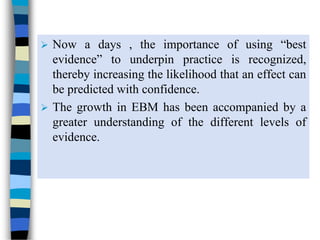 Now a days , the importance of using “best
evidence” to underpin practice is recognized,
thereby increasing the likelihood that an effect can
be predicted with confidence.
 The growth in EBM has been accompanied by a
greater understanding of the different levels of
evidence.
 