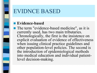  Evidence-based
 The term "evidence-based medicine", as it is
currently used, has two main tributaries.
Chronologically, the first is the insistence on
explicit evaluation of evidence of effectiveness
when issuing clinical practice guidelines and
other population-level policies. The second is
the introduction of epidemiological methods
into medical education and individual patient-
level decision-making.
EVIDNCE BASED
 