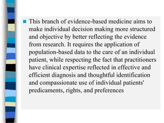 This branch of evidence-based medicine aims to
make individual decision making more structured
and objective by better reflecting the evidence
from research. It requires the application of
population-based data to the care of an individual
patient, while respecting the fact that practitioners
have clinical expertise reflected in effective and
efficient diagnosis and thoughtful identification
and compassionate use of individual patients'
predicaments, rights, and preferences
 