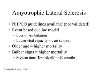 Amyotrophic Lateral Sclerosis NHPCO guidelines available (not validated) Event based decline model Loss of Ambulation Lower vital capacity = vent support Older age = higher mortality Bulbar signs = higher mortality Median time (Dx->death) = 20 months Zoccolella, S et al. 2008 