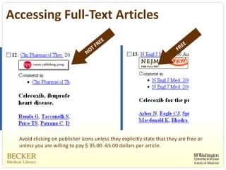 Accessing Full‐Text Articles




  Avoid clicking on publisher icons unless they explicitly state that they are free or 
  unless you are willing to pay $ 35.00 ‐65.00 dollars per article. 
 